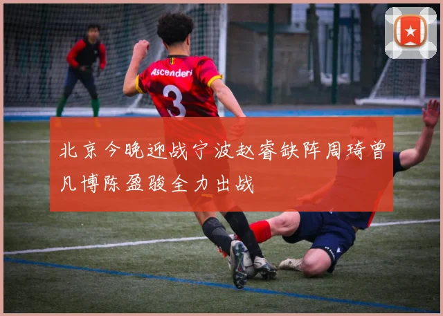 北京今晚迎战宁波赵睿缺阵周琦曾凡博陈盈骏全力出战