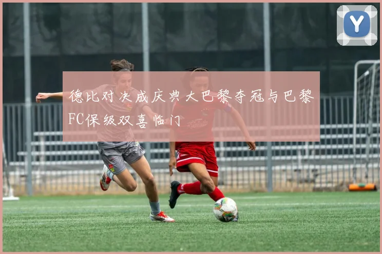 德比对决成庆典大巴黎夺冠与巴黎FC保级双喜临门