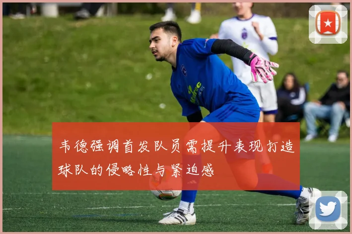 韦德强调首发队员需提升表现打造球队的侵略性与紧迫感
