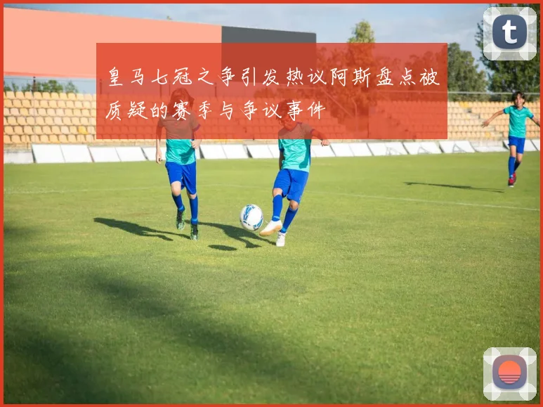 皇马七冠之争引发热议阿斯盘点被质疑的赛季与争议事件
