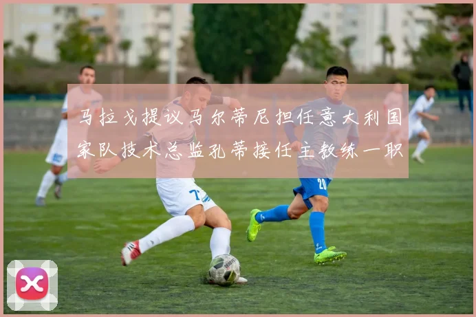 马拉戈提议马尔蒂尼担任意大利国家队技术总监孔蒂接任主教练一职