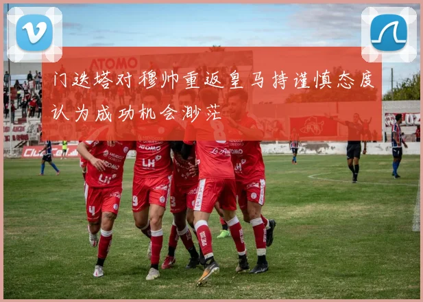 门迭塔对穆帅重返皇马持谨慎态度认为成功机会渺茫