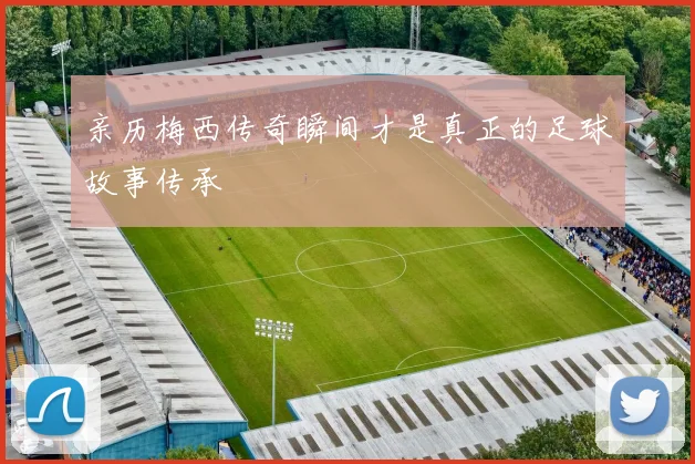 亲历梅西传奇瞬间才是真正的足球故事传承