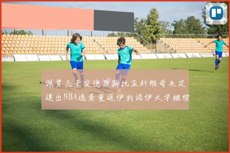 佩贾儿子安德烈斯托亚科维奇决定退出NBA选秀重返伊利诺伊大学继续学业