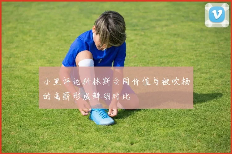 小里评论科林斯合同价值与被吹杨的高薪形成鲜明对比