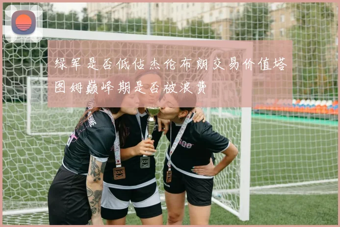 绿军是否低估杰伦布朗交易价值塔图姆巅峰期是否被浪费