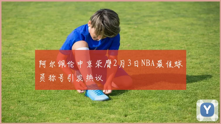 阿尔佩伦申京荣膺2月3日NBA最佳球员称号引发热议