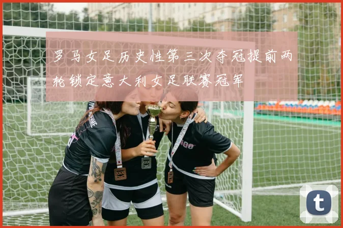 罗马女足历史性第三次夺冠提前两轮锁定意大利女足联赛冠军