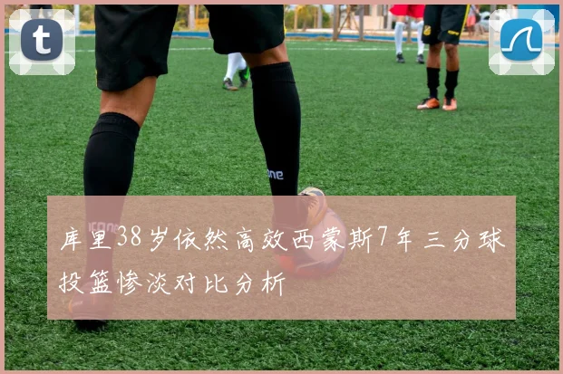 库里38岁依然高效西蒙斯7年三分球投篮惨淡对比分析
