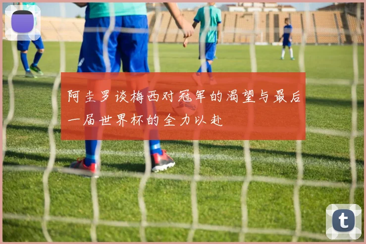 阿圭罗谈梅西对冠军的渴望与最后一届世界杯的全力以赴