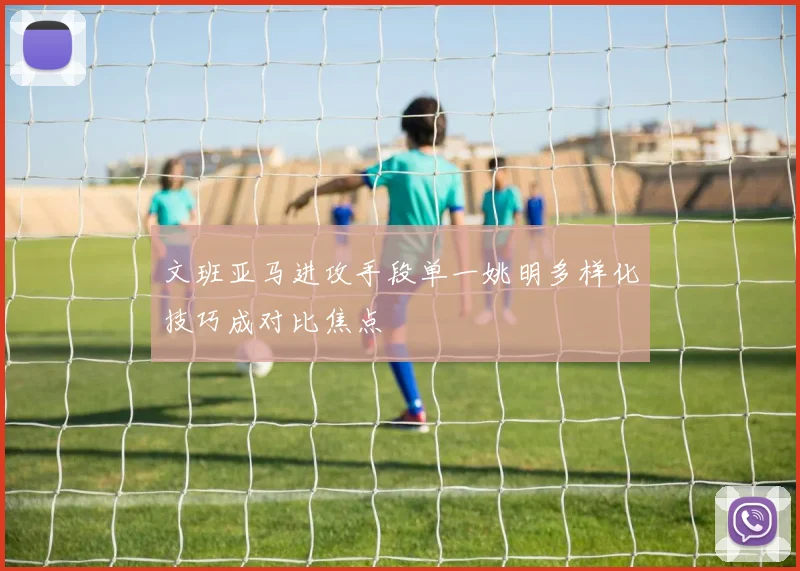文班亚马进攻手段单一姚明多样化技巧成对比焦点