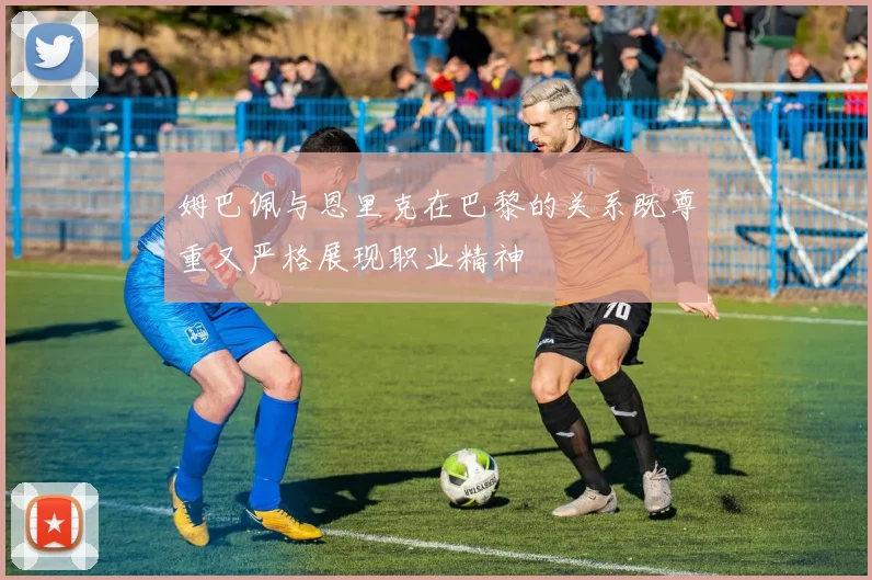 姆巴佩与恩里克在巴黎的关系既尊重又严格展现职业精神