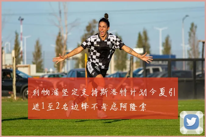 利物浦坚定支持斯洛特计划今夏引进1至2名边锋不考虑阿隆索