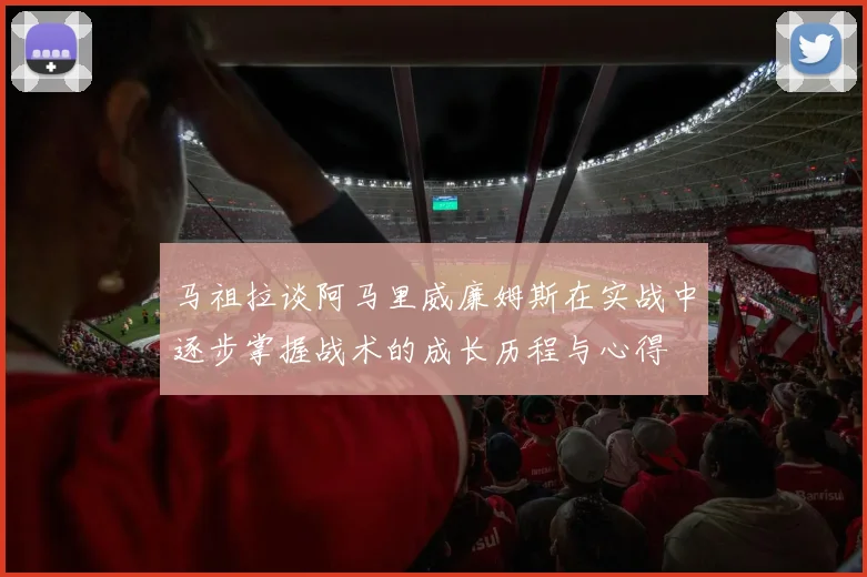 马祖拉谈阿马里威廉姆斯在实战中逐步掌握战术的成长历程与心得