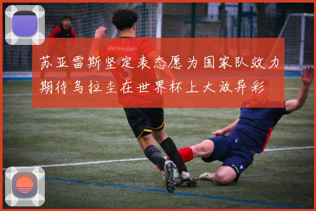 苏亚雷斯坚定表态愿为国家队效力期待乌拉圭在世界杯上大放异彩