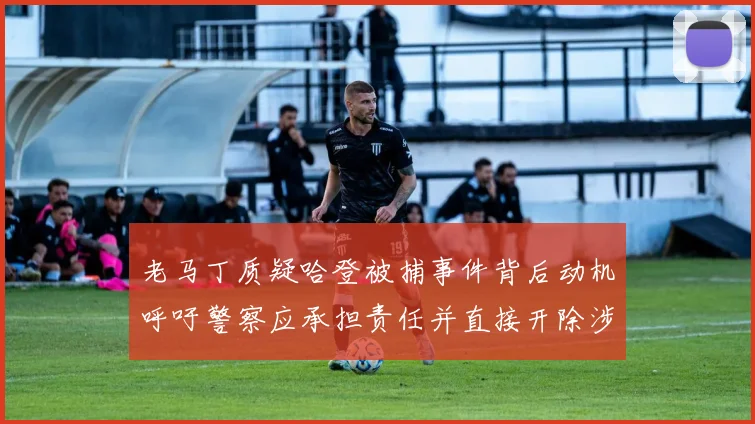 老马丁质疑哈登被捕事件背后动机呼吁警察应承担责任并直接开除涉事人员