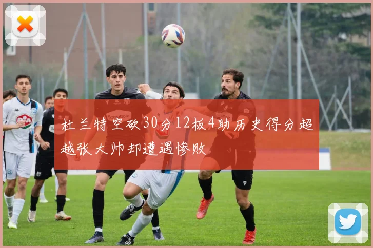 杜兰特空砍30分12板4助历史得分超越张大帅却遭遇惨败