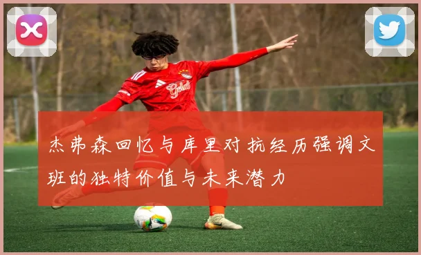 杰弗森回忆与库里对抗经历强调文班的独特价值与未来潜力