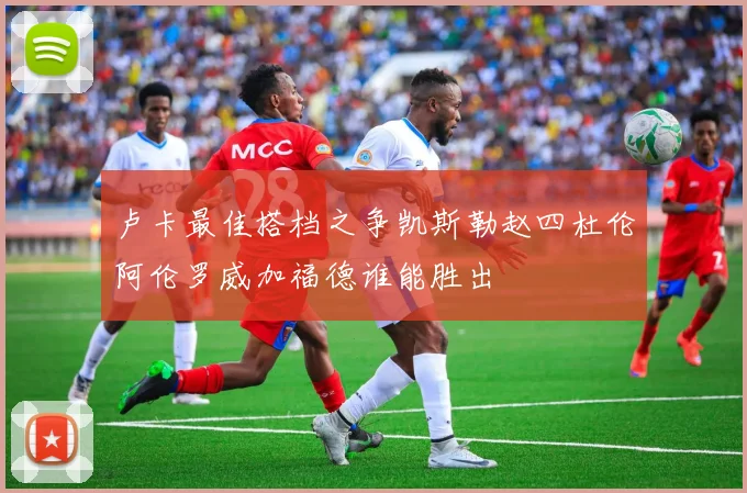 卢卡最佳搭档之争凯斯勒赵四杜伦阿伦罗威加福德谁能胜出