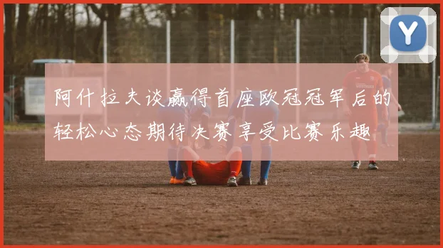 阿什拉夫谈赢得首座欧冠冠军后的轻松心态期待决赛享受比赛乐趣