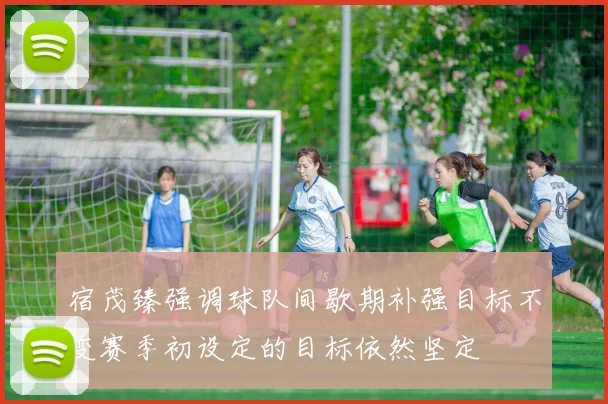 宿茂臻强调球队间歇期补强目标不变赛季初设定的目标依然坚定