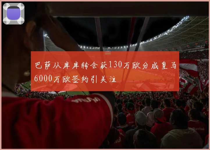 巴萨从库库转会获130万欧分成皇马6000万欧签约引关注