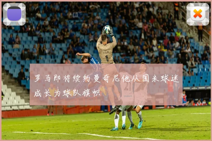 罗马即将续约曼奇尼他从国米球迷成长为球队旗帜