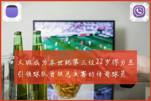 文班成为本世纪第三位22岁得分王引领球队晋级总决赛的传奇球员