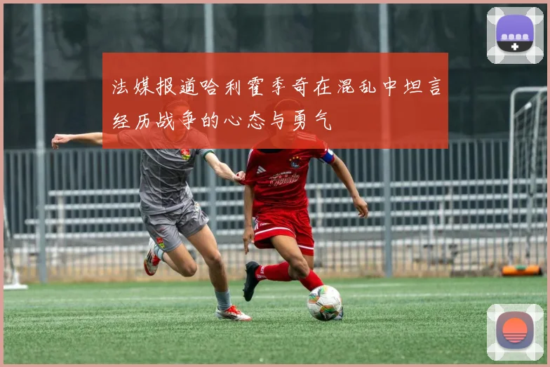 法媒报道哈利霍季奇在混乱中坦言经历战争的心态与勇气