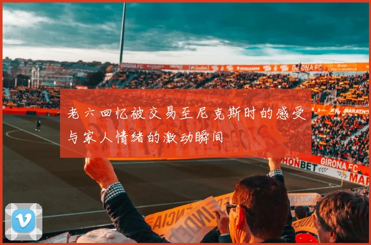 老六回忆被交易至尼克斯时的感受与家人情绪的激动瞬间