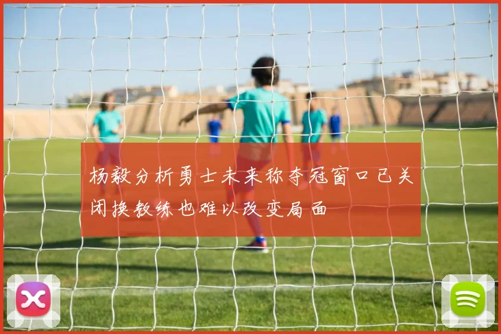杨毅分析勇士未来称夺冠窗口已关闭换教练也难以改变局面